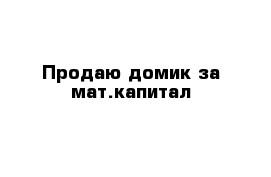 Продаю домик за мат.капитал